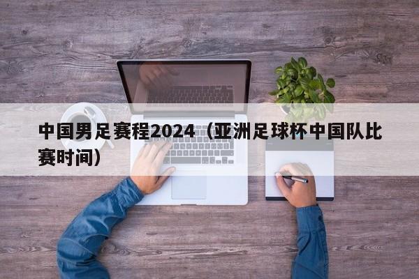 中国男足赛程2024（亚洲足球杯中国队比赛时间）