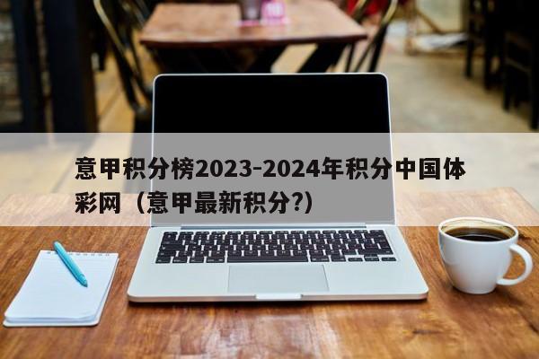 意甲积分榜2023-2024年积分中国体彩网（意甲最新积分?）